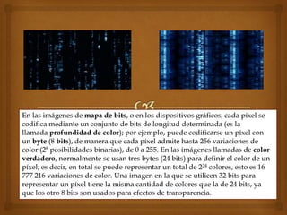 En las imágenes de mapa de bits, o en los dispositivos gráficos, cada píxel se
codifica mediante un conjunto de bits de longitud determinada (es la
llamada profundidad de color); por ejemplo, puede codificarse un píxel con
un byte (8 bits), de manera que cada píxel admite hasta 256 variaciones de
color (28 posibilidades binarias), de 0 a 255. En las imágenes llamadas de color
verdadero, normalmente se usan tres bytes (24 bits) para definir el color de un
píxel; es decir, en total se puede representar un total de 224 colores, esto es 16
777 216 variaciones de color. Una imagen en la que se utilicen 32 bits para
representar un píxel tiene la misma cantidad de colores que la de 24 bits, ya
que los otro 8 bits son usados para efectos de transparencia.
 