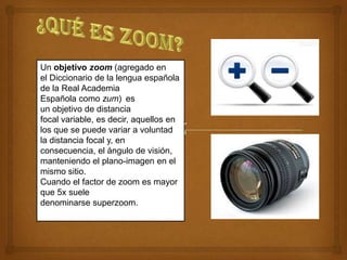 Un objetivo zoom (agregado en
el Diccionario de la lengua española
de la Real Academia
Española como zum) es
un objetivo de distancia
focal variable, es decir, aquellos en
los que se puede variar a voluntad
la distancia focal y, en
consecuencia, el ángulo de visión,
manteniendo el plano-imagen en el
mismo sitio.
Cuando el factor de zoom es mayor
que 5x suele
denominarse superzoom.
 