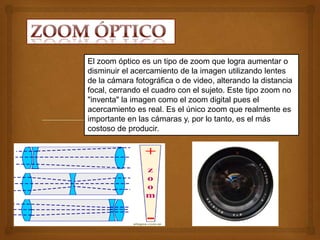 El zoom óptico es un tipo de zoom que logra aumentar o
disminuir el acercamiento de la imagen utilizando lentes
de la cámara fotográfica o de video, alterando la distancia
focal, cerrando el cuadro con el sujeto. Este tipo zoom no
"inventa" la imagen como el zoom digital pues el
acercamiento es real. Es el único zoom que realmente es
importante en las cámaras y, por lo tanto, es el más
costoso de producir.
 