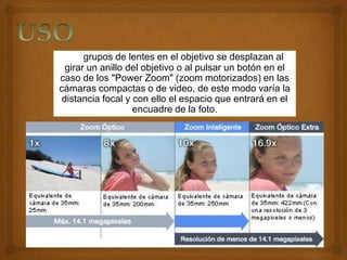 Los grupos de lentes en el objetivo se desplazan al
  girar un anillo del objetivo o al pulsar un botón en el
caso de los "Power Zoom" (zoom motorizados) en las
cámaras compactas o de video, de este modo varía la
 distancia focal y con ello el espacio que entrará en el
                   encuadre de la foto.
 