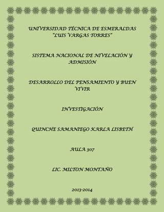 UNIVERSIDAD TÉCNICA DE ESMERALDAS
       “LUIS VARGAS TORRES”



 SISTEMA NACIONAL DE NIVELACIÓN Y
            ADMISIÓN



DESARROLLO DEL PENSAMIENTO Y BUEN
              VIVIR



          INVESTIGACIÓN



 QUINCHE SAMANIEGO KARLA LISBETH



             AULA 307



       LIC. MILTON MONTAÑO



             2013-2014
 