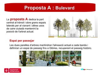 Proposta A :  Bulevard  Espai per passejar Les dues parelles d’arbres mantindran l'alineació actual a cada banda i definiran un espai de passeig fins a Glòries, recuperant el passeig històric. La   proposta A  dedica la part central al trànsit i obre grans espais laterals per al vianant i altres usos de caire ciutadà mantenint la posició de l'arbrat actual. 