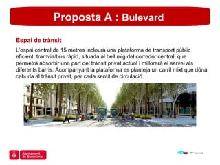 Proposta A :  Bulevard  Espai de trànsit L’espai central de 15 metres inclourà una plataforma de transport públic eficient, tramvia/bus ràpid, situada al bell mig del corredor central, que permetrà absorbir una part del trànsit privat actual i millorarà el servei als diferents barris. Acompanyant la plataforma es planteja un carril mixt que dóna cabuda al trànsit privat, per cada sentit de circulació. 