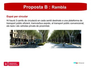 Proposta B :  Rambla   Espai per circular Hi haurà 3 carrils de circulació en cada sentit destinats a una plataforma de transport públic eficient, tramvia/bus exprés, el transport públic convencional, els taxis i els vehicles privats de proximitat. 