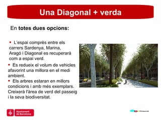 Una Diagonal + verda L’espai comprès entre els carrers Sardenya, Marina, Aragó i Diagonal es recuperarà com a espai verd. En  totes dues opcions: Es redueix el volum de vehicles afavorint una millora en el medi ambient. Els arbres estaran en millors condicions i amb més exemplars. Creixerà l'àrea de verd del passeig i la seva biodiversitat. 