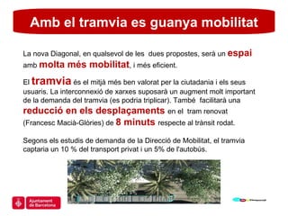 Amb el tramvia es guanya mobilitat La nova Diagonal, en qualsevol de les  dues propostes, serà un  espai  amb  molta més mobilitat , i més eficient. El  tramvia  és el mitjà més ben valorat per la ciutadania i els seus usuaris. La interconnexió de xarxes suposarà un augment molt important de la demanda del tramvia (es podria triplicar). També  facilitarà una  reducció en els desplaçaments  en el  tram renovat (Francesc Macià-Glòries) de  8 minuts  respecte al trànsit rodat. Segons els estudis de demanda de la Direcció de Mobilitat, el tramvia captaria un 10 % del transport privat i un 5% de l'autobús. 
