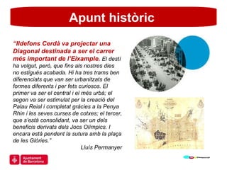 Apunt històric  “ Ildefons Cerdà va projectar una Diagonal destinada a ser el carrer més important de l’Eixample.  El destí ha volgut, però, que fins als nostres dies no estigués acabada. Hi ha tres trams ben diferenciats que van ser urbanitzats de formes diferents i per fets curiosos. El primer va ser el central i el més urbà; el segon va ser estimulat per la creació del Palau Reial i completat gràcies a la Penya Rhin i les seves curses de cotxes; el tercer, que s’està consolidant, va ser un dels beneficis derivats dels Jocs Olímpics. I encara està pendent la sutura amb la plaça de les Glòries.”  Lluís Permanyer 