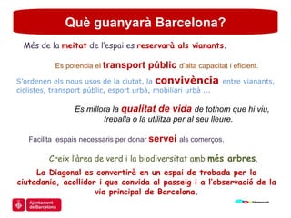 Què guanyarà Barcelona? Més de la  meitat  de l’espai es  reservarà als vianants . Es potencia el  transport públic  d’alta capacitat i eficient. S’ordenen els nous usos de la ciutat, la  convivència   entre vianants, ciclistes, transport públic, esport urbà, mobiliari urbà ... Es millora la  qualitat de vida  de tothom que hi viu,  treballa o la utilitza per al seu lleure.  Facilita  espais necessaris per donar  servei  als comerços. Creix l’àrea de verd i la biodiversitat amb  més arbres . La Diagonal es convertirà en un espai de trobada per la ciutadania, acollidor i que convida al passeig i a l’observació de la  via principal de Barcelona. 