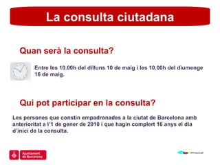 La consulta ciutadana Quan serà la consulta? Entre les 10.00h del dilluns 10 de maig i les 10.00h del diumenge  16 de maig. Qui pot participar en la consulta? Les persones que constin empadronades a la ciutat de Barcelona amb anterioritat a l’1 de gener de 2010 i que hagin complert 16 anys el dia d’inici de la consulta. 
