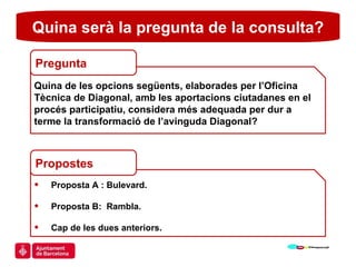 Proposta A : Bulevard. Proposta B:  Rambla. Cap de les dues anteriors.  Quina serà la pregunta de la consulta? Quina de les opcions següents, elaborades per l’Oficina Tècnica de Diagonal, amb les aportacions ciutadanes en el procés participatiu, considera més adequada per dur a terme la transformació de l’avinguda Diagonal?  Pregunta Propostes 