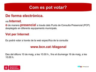 Com es pot votar? De forma electrònica.  via  Internet ,  o  de manera  presencial  a través dels Punts de Consulta Presencial (PCP) desplegats en diferents equipaments municipals. Vot per Internet Es podrà votar a través de la web específica de la consulta  www.bcn.cat /diagonal Des del dilluns 10 de maig, a les 10.00 h., fins el diumenge 16 de maig, a les 10.00 h. 