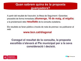 Quan sabrem quina és la proposta guanyadora? A partir del resultat de l’escrutini, la Mesa de Seguiment i Garanties procedirà de forma immediata ( diumenge, 16 de maig, al migdia ) a la proclamació dels  resultats  de la consulta ciutadana. Els resultats es faran públics a través de roda de premsa i es publicaran al web    www.bcn.cat/diagonal Conegut el resultat de la consulta, la proposta escollida s’elevarà al Ple municipal per a la seva consideració i decisió. 