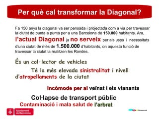 Per què cal transformar la Diagonal? Fa 150 anys la diagonal va ser pensada i projectada com a via per travessar la ciutat de punta a punta per a una Barcelona de  150.000  habitants. Ara,  l’actual Diagonal  ja  no serveix  per als usos  i  necessitats d’una ciutat de més de  1.500.000  d’habitants, on aquesta funció de travessar la ciutat la realitzen les Rondes. És un col·lector de vehicles  Té la més elevada  sinistralitat  i nivell d’ atropellaments  de la ciutat  Incòmode per al  veïnat i els vianants Col·lapse de transport públic Contaminació i mala salut de  l’arbrat 