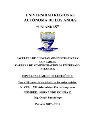 UNIVERSIDAD REGIONAL
AUTÓNOMA DE LOS ANDES
“UNIANDES”
FACULTAD DE CIENCIAS ADMINISTRATIVAS Y
CONTABLES
CARRERA DE ADMINISTRACIÓN DE EMPRESAS Y
NEGOCIOS
CONSULTA COMERCIO ELECTRÓNICO
Tema: El comercio electrónico en las redes sociales.
NIVEL: VII Administración de Empresas
NOMBRE: FERNANDO OCHOA Z.
Ing. Omar Samaniego
Periodo 2017 - 2018
 