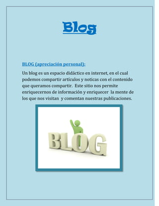 Blog

BLOG (apreciación personal):
Un blog es un espacio didáctico en internet, en el cual
podemos compartir artículos y noticas con el contenido
que queramos compartir. Este sitio nos permite
enriquecernos de información y enriquecer la mente de
los que nos visitan y comentan nuestras publicaciones.
 