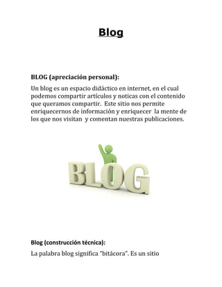 Blog



BLOG (apreciación personal):
Un blog es un espacio didáctico en internet, en el cual
podemos compartir artículos y noticas con el contenido
que queramos compartir. Este sitio nos permite
enriquecernos de información y enriquecer la mente de
los que nos visitan y comentan nuestras publicaciones.




Blog (construcción técnica):
La palabra blog significa “bitácora”. Es un sitio
 
