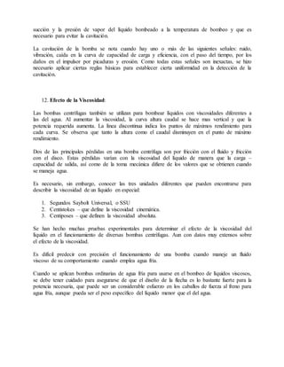 succión y la presión de vapor del líquido bombeado a la temperatura de bombeo y que es
necesario para evitar la cavitación.
La cavitación de la bomba se nota cuando hay uno o más de las siguientes señales: ruido,
vibración, caída en la curva de capacidad de carga y eficiencia, con el paso del tiempo, por los
daños en el impulsor por picaduras y erosión. Como todas estas señales son inexactas, se hizo
necesario aplicar ciertas reglas básicas para establecer cierta uniformidad en la detección de la
cavitación.
12. Efecto de la Viscosidad:
Las bombas centrífugas también se utilizan para bombear líquidos con viscosidades diferentes a
las del agua. Al aumentar la viscosidad, la curva altura caudal se hace mas vertical y que la
potencia requerida aumenta. La línea discontinua indica los puntos de máximos rendimiento para
cada curva. Se observa que tanto la altura como el caudal disminuyen en el punto de máximo
rendimiento.
Dos de las principales pérdidas en una bomba centrífuga son por fricción con el fluido y fricción
con el disco. Estas pérdidas varían con la viscosidad del líquido de manera que la carga –
capacidad de salida, así como de la toma mecánica difiere de los valores que se obtienen cuando
se maneja agua.
Es necesario, sin embargo, conocer las tres unidades diferentes que pueden encontrarse para
describir la viscosidad de un líquido en especial:
1. Segundos Saybolt Universal, o SSU
2. Centistokes – que define la viscosidad cinemática.
3. Centiposes – que definen la viscosidad absoluta.
Se han hecho muchas pruebas experimentales para determinar el efecto de la viscosidad del
líquido en el funcionamiento de diversas bombas centrífugas. Aun con datos muy extensos sobre
el efecto de la viscosidad.
Es difícil predecir con precisión el funcionamiento de una bomba cuando maneje un fluido
viscoso de su comportamiento cuando emplea agua fría.
Cuando se aplican bombas ordinarias de agua fría para usarse en el bombeo de líquidos viscosos,
se debe tener cuidado para asegurarse de que el diseño de la flecha es lo bastante fuerte para la
potencia necesaria, que puede ser un considerable esfuerzo en los caballos de fuerza al freno para
agua fría, aunque pueda ser el peso específico del líquido menor que el del agua.
 