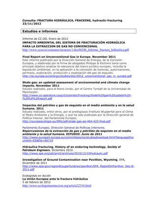 Consulta: FRACTURA HIDRÁULICA, FRACKING, hydraulic-fracturing
23/11/2012

Estudios e informes

Informe de CC.OO. Enero de 2012
IMPACTO AMBIENTAL DEL SISTEMA DE FRACTURACIÓN HIDRAÚLICA
PARA LA EXTRACCION DE GAS NO CONVENCIONAL
http://www.ccoo.es/comunes/recursos/1/doc88246_Informe_fractura_hidraulica.pdf

Final Report on Unconventional Gas in Europe. November 2011
Este informe publicado por la Dirección General de Energía, de la Comisión
Europea, y elaborado por la firma de abogados Philippe & Partners tiene como
principal objetivo analizar la relevancia del marco jurídico europeo; incluida la
legislación ambiental; en la aplicación a la concesión de licencias, autorizaciones,
permisos, exploración, producción y explotación del gas de esquisto.
http://ec.europa.eu/energy/studies/doc/2012_unconventional_gas_in_europe.pdf

Shale gas: an updated assessment of environmental and climate change
impacts. November 2011
Estudio realizado, para el Reino Unido, por el Centro Tyndall de la Universidad de
Manchester.
http://www.co-operative.coop/Corporate/Fracking/Shale%20gas%20update%20-
%20full%20report.pdf

Impactos del petróleo y gas de esquisto en el medio ambiente y en la salud
humana. 2011
Estudio realizado, entre otros, por el prestigiosos Instituto Wuppertal para el Clima
el Medio Ambiente y la Energía, y que ha sido publicado por la Dirección general de
Política Interior, del Parlamente Europeo.
http://europeecologie.eu/IMG/pdf/shale-gas-pe-464-425-final.pdf

Parlamento Europeo. Dirección General de Políticas Interiores.
Repercusiones de la extracción de gas y petróleo de esquisto en el medio
ambiente y la salud humana. ESTUDIO. Junio de 2011
http://www.europarl.europa.eu/committees/es/studiesdownload.html?languageDoc
ument=ES&file=66719

Hidraulica fracturing. History of an enduring technology. Society of
Petroleum Engineers. Diciembre 2010
http://www.spe.org/jpt/print/archives/2010/12/10Hydraulic.pdf

Investigation of Ground Contamination near Pavillion, Wyoming. EPA,
diciembre de 2011
http://www.epa.gov/region8/superfund/wy/pavillion/EPA_ReportOnPavillion_Dec-8-
2011.pdf

Ecologistas en Acción
La Unión Europea ante la fractura hidráulica
5 de febrero de 2012
http://www.ecologistasenaccion.org/article22316.html
 