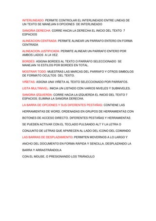 INTERLINEADO: PERMITE CONTROLAR EL INTERLINEADO ENTRE LINEAS DE
UN TEXTO SE MANEJAN 9 OPCIONES DE INTERLINEADO
SANGRIA DERECHA: CORRE HACIA LA DERECHA EL INICIO DEL TEXTO 7
ESPACIOS
ALINEACION CENTRADA: PERMITE ALINEAR UN PARRAFO ENTERO EN FORMA
CENTRADA
ALINEACION JUSTIFICADA: PERMITE ALINEAR UN PARRAFO ENTERO POR
AMBOS LADOS A LA VEZ.
BORDES: ASIGNA BORDES AL TEXTO O PARRAFO SELECCIONADO SE
MANEJAN 16 ESTILOS POR BORDES EN TOTAL.
MOSTRAR TODO: MUESTRAS LAS MARCAS DEL PARRAFO Y OTROS SIMBOLOS
DE FORMATO OCULTOS DEL TEXTO.
VIÑETAS: ASIGNA UNA VIÑETA AL TEXTO SELECCIONADO POR PARRAFOS.
LISTA MULTINIVEL: INICIA UN LISTADO CON VARIOS NIVELES Y SUBNIVELES.
SANGRIA IZQUIERDA: CORRE HACIA LA IZQUIERDA EL INICIO DEL TEXTO 7
ESPACIOS. ELIMINA LA SANGRIA DERECHA.
LA BARRA DE OPCIONES Y SUS DIFERENTES PESTAÑAS: CONTIENE LAS
HERRAMIENTAS DE WORD, ORDENADAS EN GRUPOS DE HERRAMIENTAS CON
BOTONES DE ACCESO DIRECTO. DIFERENTES PESTAÑAS Y HERRAMIENTAS
SE PUEDEN ACTIVAR CON EL TECLADO PULSANDO ALT Y LA LETRA O
CONJUNTO DE LETRAS QUE APARECEN AL LADO DEL ICONO DEL COMANDO
LAS BARRAS DE DESPLAZAMIENTO: PERMITEN MOVERNOS A LO LARGO Y
ANCHO DEL DOCUMENTO EN FORMA RÁPIDA Y SENCILLA, DESPLAZANDO LA
BARRA Y ARRASTRÁNDOLA
CON EL MOUSE, O PRESIONANDO LOS TRIÁNGULO
 