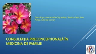 CONSULTAȚIA PRECONCEPȚIONALĂ ÎN
MEDICINA DE FAMILIE
Elena Popa, Ana-Aurelia Chiş Şerban, Teodora Tetia, Dan
Pletea, Adorata Coman
 