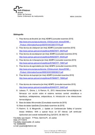 IMD004 26/06/2006
Facultatiu que respon: P Piera, Gemma Pi, JC Juárez
Data: 27/11/2015
Facultatiu responsable: JC Juárez
Tel: 934893464
e-mail: jcjuarez@vhebron.net
Centre col·laborador de l’ISMP-Espanya
Institute for Safe Medication Practices
Vall d'Hebron
Hospital
Servei de Farmacia
Centre d’informació de medicaments
Bibliografia
1. Fitxa tècnica de Ibrutinib [en línia] AEMPS [consultat novembre 2015]
http://www.ema.europa.eu/docs/es_ES/document_library/EPAR_-
_Product_Information/human/003791/WC500177775.pdf
2. Fitxa tècnica de citalopram [en línia] AEMPS [consultat novembre 2015]
http://www.aemps.gob.es/cima/pdfs/es/ft/68279/FT_68279.pdf
3. Fitxa tècnica de escitalopram [en línia] AEMPS [consultat novembre 2015]
http://www.aemps.gob.es/cima/pdfs/es/ft/65230/FT_65230.pdf
4. Fitxa tècnica de mirtazapina [en línia] AEMPS [consultat novembre 2015]
http://www.aemps.gob.es/cima/pdfs/es/ft/75857/FT_75857.pdf
5. Fitxa tècnica de agomelatina [en línia] AEMPS [consultat novembre 2015]
http://www.ema.europa.eu/docs/es_ES/document_library/EPAR_-
_Product_Information/human/000916/WC500038317.pdf
6. Fitxa tècnica de bupropió [en línia] AEMPS [consultat novembre 2015]
http://www.aemps.gob.es/cima/pdfs/es/ft/79848/FT_79848.pdf
7. Fitxa tècnica de mianserina [en línia] AEMPS [consultat novembre 2015]
http://www.aemps.gob.es/cima/pdfs/es/ft/54407/FT_54407.pdf
8. Lalueza, P., Girona, L. & Ramon, R., 2013. Interacciones farmacológicas de
fármacos con acción sobre el sistema nervioso central: ansiolíticos e
hipnóticos, antidepresivos, antipsicóticos. A: Introducción a las interacciones
farmacológicas
9. Base de dades Micromedex [Consultada novembre de 2015]
10. Base de dades UptoDate [Consultada novembre de 2015]
11. Rashmi, S. & Morganroth, J. Update on Cardiovascular Safety of tyrosine
kinase Inhibitors: With a special focus on QT interval, Left ventricular
dysfunction and overall risk/benefit.Drug Saf 2015; 38: 693-710.
 