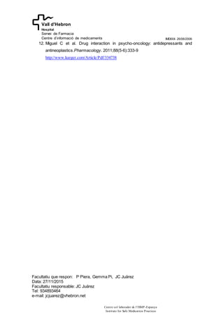 IMD004 26/06/2006
Facultatiu que respon: P Piera, Gemma Pi, JC Juárez
Data: 27/11/2015
Facultatiu responsable: JC Juárez
Tel: 934893464
e-mail: jcjuarez@vhebron.net
Centre col·laborador de l’ISMP-Espanya
Institute for Safe Medication Practices
Vall d'Hebron
Hospital
Servei de Farmacia
Centre d’informació de medicaments
12. Miguel C et al. Drug interaction in psycho-oncology: antidepressants and
antineoplastics.Pharmacology. 2011;88(5-6):333-9
http://www.karger.com/Article/Pdf/334738
 