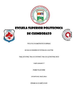 ESCUELA SUPERIOR POLITECNICA
DE CHIMBORAZO
FACULTAD DE ADMINISTRACION DE EMPRESAS
ESCUELA DE INGENIERIA EN CONTABILIDAD Y AUDITORIA
TEMAS: SECCIONES, TABLA DE CONTENIDO, TABLA DE ILUSTRACIONES, INDICE
CURSO: SUGUNTO “1”
NOMBRE: PAULINA IBARRA
DOCENTE: ING. CARLOS EBLA
RIOBAMBA, 26 DE MARZO DE 2014
 