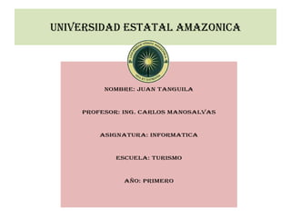 UNIVERSIDAD ESTATAL AMAZONICA




         NOMBRE: JUAN TANGUILA



    PROFESOR: ING. CARLOS MANOSALVAS



        ASIGNATURA: INFORMATICA



            ESCUELA: TURISMO



              AÑO: PRIMERO
 