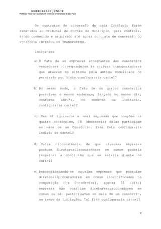 MIGUEL REALE JÚNIOR
Professor Titular da Faculdade de Direito da Universidade de São Paulo
2
Os contratos de concessão de cada Consórcio foram
remetidos ao Tribunal de Contas de Município, para controle,
sendo conhecido e arquivado até agora contrato de concessão do
Consórcio INTERSUL DE TRANSPORTES.
Indaga-se:
a) O fato de as empresas integrantes dos consórcios
vencedores corresponderem às antigas transportadoras
que atuavam no sistema pela antiga modalidade de
permissão por linha configuraria cartel?
b) Do mesmo modo, o fato de os quatro consórcios
possuírem o mesmo endereço, lançado no mesmo dia,
conforme CNPJ’s, no momento da licitação,
configuraria cartel?
c) Das 41 (quarenta e uma) empresas que compõem os
quatro consórcios, 16 (dezesseis) delas participam
em mais de um Consórcio. Esse fato configuraria
indício de cartel?
d) Outra circunstância de que diversas empresas
possuem Diretores/Procuradores em comum poderia
respaldar a conclusão que se estaria diante de
cartel?
e) Desconsiderando-se aquelas empresas que possuíam
diretores/procuradores em comum (identificados na
composição dos Consórcios), apenas 08 (oito)
empresas não possuíam diretores/procuradores em
comum ou não participavam em mais de um consórcio,
ao tempo da licitação. Tal fato configuraria cartel?
 