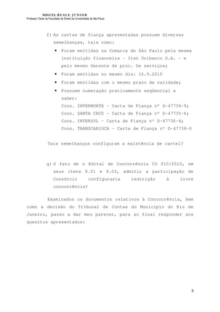 MIGUEL REALE JÚNIOR
Professor Titular da Faculdade de Direito da Universidade de São Paulo
3
f) As cartas de fiança apresentadas possuem diversas
semelhanças, tais como:
• Foram emitidas na Comarca de São Paulo pela mesma
instituição financeira – Itaú Unibanco S.A. – e
pelo mesmo Gerente de proc. De serviços;
• Foram emitidas no mesmo dia: 16.9.2010
• Foram emitidas com o mesmo prazo de validade;
• Possuem numeração praticamente seqüencial a
saber:
Cons. INTERNORTE – Carta de Fiança nº D-47734-9;
Cons. SANTA CRUZ – Carta de Fiança nº D-47735-6;
Cons. INTERSUL – Carta de Fiança nº D-47736-4;
Cons. TRANSCARIOCA – Carta de Fiança nº D-47738-0
Tais semelhanças configuram a existência de cartel?
g) O fato de o Edital de Concorrência CO 010/2010, em
seus itens 8.01 e 8.03, admitir a participação de
Consórcio configuraria restrição à livre
concorrência?
Examinados os documentos relativos à Concorrência, bem
como a decisão do Tribunal de Contas do Município do Rio de
Janeiro, passo a dar meu parecer, para ao final responder aos
quesitos apresentados:
 