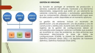 GESTIÓN DE VERSIONES
Su función es proteger el ambiente de producción y
servicios, cuidando del software, hardware y los elementos
relacionados, asegurando que estén en uso solamente las
versiones correctas, probadas y autorizadas, garantizando
que los componentes utilizados en determinado lugar sean
los adecuados y estén disponibles en el momento oportuno.
La gestión de versiones incluye un escenario de
planificación, uno de preparación, uno de pruebas y uno de
construcción y distribución. Durante éste último escenario, los
registros de la gestión de configuraciones deben ser
actualizados para asegurar versiones confiables que puedan
ser revertidas en caso de problemas, es claro entonces que
intervienen directamente la base de datos de
configuraciones (CMDB), la Librería de Software definitivo,
Definitivo Software Library (DSL) y el depósito de hardware
definitivo, Definitive Hardware Store (DHS).
 