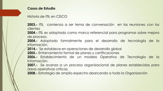 Casos de Estudio
Historia de ITIL en CISCO
2003.- ITIL comienza a ser tema de conversación en las reuniones con los
clientes
2004.- ITIL es adoptado como marco referencial para programas sobre mejora
de proceso.
2004.- Adoptado formalmente para el desarrollo de tecnología de la
información.
2014.- Se establece en operaciones de desarrollo global
2005.- Entrenamiento formal de planes y certificaciones
2006.- Establecimiento de un modelo Operativo de Tecnología de la
Información.
2007.- Se avanza a un proceso organizacional de planes establecidas para
áreas operativas criticas.
2008.- Estrategia de amplio espectro abarcando a toda la Organización
 