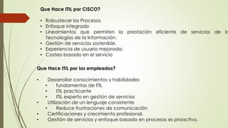 Que Hace ITIL por CISCO?
• Robustecer los Procesos
• Enfoque integrado
• Lineamientos que permiten la prestación eficiente de servicios de la
Tecnologías de la Información.
• Gestión de servicios sostenible.
• Experiencia de usuario mejorada.
• Costeo basado en el servicio
Que Hace ITIL por los empleados?
• Desarrollar conocimientos y habilidades
• fundamentos de ITIL
• ITIL practicante
• ITIL experto en gestión de servicios
• Utilización de un lenguaje consistente
• Reduce frustraciones de comunicación
• Certificaciones y crecimiento profesional.
• Gestión de servicios y enfoque basado en procesos es proactivo.
 