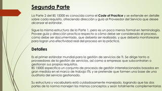 Segunda Parte
La Parte 2 del BS 15000 es conocida como el Code of Practice y se extiende en detalle
sobre cada requisito, ofreciendo dirección y guía al Proveedor del Servicio que desee
alcanzar el estándar.
Sigue la misma estructura de la Parte 1, pero es un poco menos formal en terminología.
Provee guía y dirección practica respecto a cómo debe ser considerado el proceso,
como debe ser documentado, que debería ser realizado, y que debería monitorearse
para lograr una efectividad real del proceso en la práctica.
Detalles
Es el primer estándar mundial para la gestión de servicios de TI. Se dirige tanto a
proveedores de la gestión de servicios, así como a empresas que subcontratan o
gestionan sus propios requisitos.
BS 15000 especifica un conjunto de procesos de gestión interrelacionados basados en
gran medida en el marco de trabajo ITIL y se pretende que formen una base de una
auditoría del servicio gestionado.
Su estructura y vocabulario está cuidadosamente manejado, logrando que las dos
partes de la norma manejen los mismos conceptos y sean totalmente complementarias
 