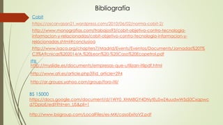 Bibliografía
Cobit
https://oscarvasan21.wordpress.com/2010/06/02/norma-cobit-2/
http://www.monografias.com/trabajos93/cobit-objetivo-contro-tecnologia-
informacion-y-relacionadas/cobit-objetivo-contro-tecnologia-informacion-y-
relacionadas.shtml#conclusioa
http://www.isaca.org/chapters7/Madrid/Events/Eventos/Documents/Jornadas%20T%
C3%A9cnicas%202014/A.%20Leon%20-%20Caso%20Ecopetrol.pdf
ITIL
http://myslide.es/documents/empresas-que-utilizan-itilpdf.html
http://www.ati.es/article.php3?id_article=294
http://ar.groups.yahoo.com/group/foro-itil/
BS 15000
https://docs.google.com/document/d/1WY0_XHM8GY4DNytEuSwZ4uudwW5sS0Cxqpwc
d7DpIoE/edit?hl=en_US&pli=1
http://www.bsigroup.com/LocalFiles/es-MX/casoExitoV2.pdf
 