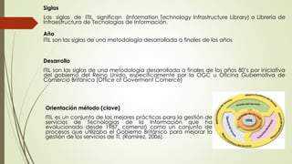 Siglas
Las siglas de ITIL significan (Information Technology Infrastructure Library) o Librería de
Infraestructura de Tecnologías de Información.
Año
ITIL son las siglas de una metodología desarrollada a finales de los años
Desarrollo
ITIL son las siglas de una metodología desarrollada a finales de los años 80’s por iniciativa
del gobierno del Reino Unido, específicamente por la OGC u Oficina Gubernativa de
Comercio Británica (Office of Goverment Comerce)
Orientación método (clave)
ITIL es un conjunto de las mejores prácticas para la gestión de
servicios de Tecnologías de la Información que ha
evolucionado desde 1987, comenzó como un conjunto de
procesos que utilizaba el Gobierno Británico para mejorar la
gestión de los servicios de TI. (Ramírez, 2006).
 