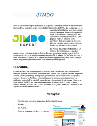 JIMDO
imdo es un editor web gratuito basado en su propio sistema de gestión de contenido para
la creación de páginas web sin necesidad conocimientos de HTML. Se caracteriza por su
velocidad y facilidad de uso. Este servicio
gratuito pertenece a la Web 2.0 y permite
crear y personalizar online páginas web
utilizando la tecnología WYSIWYG. Las
páginas web son alojadas en los
servidores de la empresa y la dirección
URL de los sitios son un sub-dominio de
jimdo.com (ej. nombre.jimdo.com)
La interfaz de Jimdo está basada en un
sistema de módulos que se pueden
añadir, mover y eliminar de forma flexible. De esta manera se pueden insertar textos,
imágenes propias o de plataformas externas como Flickr, vídeos de YouTube, widgets y
otros elementos. El diseño de la página también se deja personalizar de forma fácil por
medio de plantillas predeterminadas o insertando plantillas propias.
SERVICIO..
El servicio básico de Jimdo es gratis, los usuarios de los servicios básicos tienen sus
nombres de sitios web como el nombre del sitio y jimdo.com..Los dos servicios de primera
calidad, Jimdo Jimdo Pro y de negocios, permiten que los usuarios tienen sus propios
nombres de dominio.También reciben el espacio de almacenamiento adicional y la
publicidad no.Jimdo Pro cuesta 5 euros al mes, y de negocios Jimdo cuesta 15 euros al
mes. A partir de 2011, los idiomas disponibles en Jimdo son Chino, Inglés, francés,
alemán, italiano, japonés, ruso, polaco, holandés, portugués y en español. El servicio de
Inglés-idioma utiliza Inglés británico .
Ventajas:
· Permite crear y mejorar las páginas de forma instantánea.
· Rapidez.
· Co-Autoría.
· Propicia la generación de conocimiento.
 