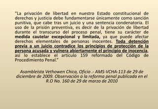 “ La privación de libertad en nuestro Estado constitucional de derechos y justicia debe fundamentarse únicamente como sanción punitiva, que cabe tras un juicio y una sentencia condenatoria. El uso de la prisión preventiva, es decir de la privación de libertad durante el transcurso del proceso penal, tiene su carácter de  medida cautelar excepcional y limitada,  ya que puede afectar derechos elementales de personas inocentes.  Toda detención previa a un juicio contradice los principios de protección de la persona acusada y vulnera abiertamente el principio de inocencia , así lo establece el artículo 159 reformado del Código de Procedimiento Penal.” Asambleísta Vethowen Chica, Oficio .- AMS-VCHA-113 de 29 de diciembre de 2009. Observación a la reforma penal publicada en el R.O No. 160 de 29 de marzo de 2010 