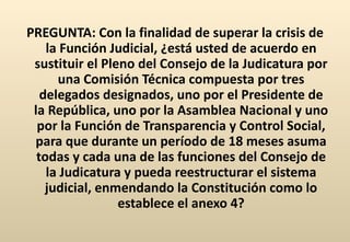 PREGUNTA: Con la finalidad de superar la crisis de la Función Judicial, ¿está usted de acuerdo en sustituir el Pleno del Consejo de la Judicatura por una Comisión Técnica compuesta por tres delegados designados, uno por el Presidente de la República, uno por la Asamblea Nacional y uno por la Función de Transparencia y Control Social, para que durante un período de 18 meses asuma todas y cada una de las funciones del Consejo de la Judicatura y pueda reestructurar el sistema judicial, enmendando la Constitución como lo establece el anexo 4? 