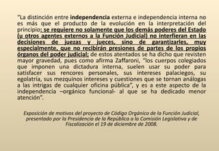 “ La distinción entre  independencia  externa e independencia interna no es más que el producto de la evolución en la interpretación del principio : se requiere no solamente que los demás poderes del Estado (u otros agentes externos a la Función Judicial) no interfieran en las decisiones de juezas y jueces, sino de garantizarles, muy especialmente, que no recibirán presiones de partes de los propios órganos del poder judicial;  de estos atentados se ha dicho que revisten mayor gravedad, pues como afirma Zaffaroni, “los cuerpos colegiados que imponen una dictadura interna, suelen usar su poder para satisfacer sus rencores personales, sus intereses palaciegos, su egolatría, sus mezquinos intereses y cuestiones que se tornan análogas a las intrigas de cualquier oficina pública”, y es a este aspecto de la independencia –orgánico funcional- al que se ha dedicado menor atención”.  Exposición de motivos del proyecto de Código Orgánico de la Función Judicial, presentado por la Presidencia de la República a la Comisión Legislativa y de Fiscalización el 19 de diciembre de 2008. 