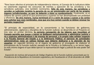 “ Para hacer efectivo el principio de independencia interna, el Consejo de la Judicatura debe no solamente organizar los concursos de méritos y oposición de las servidoras y los servidores judiciales, sino también nominarlos.  Sólo de esta manera, las servidoras y servidor es judiciales tendrán la garantía de no ser presionados por parte de los propios órganos jurisdiccionales, ya que no deberán a éstos su nombramiento . Finalmente, es el sistema de carrera judicial el que promociona a quienes se han desempeñado con probidad y eficiencia.  De otra manera, nunca terminará el ir y venir de juezas y jueces a las cortes para solicitar que sean nombrados, cosa que era muy común cuando se debían renovar los períodos respectivos ” “ El principio de especialidad, en lo concerniente a las funciones de gobierno, administración, vigilancia y disciplina de la Función Judicial, se desarrolla en el Proyecto en tres vías: en primer término,  la correcta concepción de las labores que incumben al Consejo permite que juezas y jueces se dediquen exclusivamente a administrar justicia y no a aspectos administrativos o de manejo de personal, y lo propio cabe señalar respecto a la Fiscalía General del Estado y a la Defensoría Pública: el ejercicio de actividades administrativas resta un valioso tiempo que debería dedicarse a la atención de los usuarios ; en segundó término, es el órgano de gobierno el encargado de elaborar el presupuesto de la Función Judicial, excepto de la Fiscalía y la Defensoría; y, en tercer lugar, es este mismo órgano el que debe ejercer la representación legal y judicial de este poder del Estado”. Exposición de motivos del proyecto de Código Orgánico de la Función Judicial, presentado por la Presidencia de la República a la Comisión Legislativa y de Fiscalización el 19 de diciembre de 2008. 