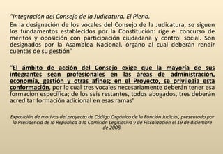 “ Integración del Consejo de la Judicatura. El Pleno. En la designación de los vocales del Consejo de la Judicatura, se siguen los fundamentos establecidos por la Constitución: rige el concurso de méritos y oposición con participación ciudadana y control social. Son designados por la Asamblea Nacional, órgano al cual deberán rendir cuentas de su gestión” “ El ámbito de acción del Consejo exige que la mayoría de sus integrantes sean profesionales en las áreas de administración, economía, gestión y otras afines; en el Proyecto, se privilegia esta conformación , por lo cual tres vocales necesariamente deberán tener esa formación específica; de los seis restantes, todos abogados, tres deberán acreditar formación adicional en esas ramas” Exposición de motivos del proyecto de Código Orgánico de la Función Judicial, presentado por la Presidencia de la República a la Comisión Legislativa y de Fiscalización el 19 de diciembre de 2008. 