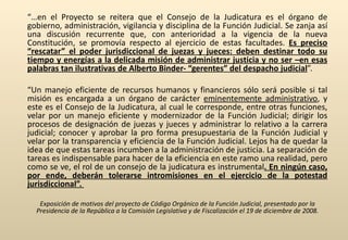 “… en el Proyecto se reitera que el Consejo de la Judicatura es el órgano de gobierno, administración, vigilancia y disciplina de la Función Judicial. Se zanja así una discusión recurrente que, con anterioridad a la vigencia de la nueva Constitución, se promovía respecto al ejercicio de estas facultades.  Es preciso “rescatar” el poder jurisdiccional de juezas y jueces: deben destinar todo su tiempo y energías a la delicada misión de administrar justicia y no ser –en esas palabras tan ilustrativas de Alberto Binder- “gerentes” del despacho judicial ”.  “ Un manejo eficiente de recursos humanos y financieros sólo será posible si tal misión es encargada a un órgano de carácter  eminentemente administrativo , y este es el Consejo de la Judicatura, al cual le corresponde, entre otras funciones, velar por un manejo eficiente y modernizador de la Función Judicial; dirigir los procesos de designación de juezas y jueces y administrar lo relativo a la carrera judicial; conocer y aprobar la pro forma presupuestaria de la Función Judicial y velar por la transparencia y eficiencia de la Función Judicial. Lejos ha de quedar la idea de que estas tareas incumben a la administración de justicia. La separación de tareas es indispensable para hacer de la eficiencia en este ramo una realidad, pero como se ve, el rol de un consejo de la judicatura es instrumental . En ningún caso, por ende, deberán tolerarse intromisiones en el ejercicio de la potestad jurisdiccional”.  Exposición de motivos del proyecto de Código Orgánico de la Función Judicial, presentado por la Presidencia de la República a la Comisión Legislativa y de Fiscalización el 19 de diciembre de 2008. 