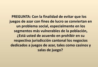 PREGUNTA: Con la finalidad de evitar que los juegos de azar con fines de lucro se conviertan en un problema social, especialmente en los segmentos más vulnerables de la población, ¿Está usted de acuerdo en prohibir en su respectiva jurisdicción cantonal los negocios dedicados a juegos de azar, tales como casinos y salas de juego?  