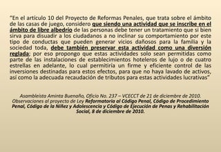   “ En el artículo 10 del Proyecto de Reformas Penales, que trata sobre el ámbito de las casas de juego, considero  que siendo una actividad que se inscribe en el ámbito de libre albedrío  de las personas debe tener un tratamiento que si bien sirva para disuadir a los ciudadanos a no inclinar su comportamiento por este tipo de conductas que pueden generar vicios dañosos para la familia y la sociedad toda,  debe también preservar esta actividad como una diversión reglada ; por eso propongo que estas actividades solo sean permitidas como parte de las instalaciones de establecimientos hoteleros de lujo o de cuatro estrellas en adelante, lo cual permitiría un firme y eficiente control de las inversiones destinadas para estos efectos, para que no haya lavado de activos, así como la adecuada recaudación de tributos para estas actividades lucrativas” Asambleísta Aminta Buenaño, Oficio No. 237 – VCECCT de 21 de diciembre de 2010. Observaciones al proyecto de Ley  Reformatoria al Código Penal, Código de Procedimiento Penal, Código de la Niñez y Adolescencia y Código de Ejecución de Penas y Rehabilitación Social, 8 de diciembre de 2010. 