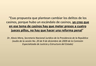 “ Esas propuesta que plantean cambiar los delitos de los casinos, porque hubo un escándalo de casinos,  yo creo que en ese tema de casinos hay que meter presos a cuatro jueces pillos, no hay que hacer una reforma penal ”  Dr. Alexis Mera, Secretario Nacional Jurídico de la Presidencia de la República (audio de la sesión No. 20 de 9 de diciembre de 2009 de la Comisión Especializada de Justicia y Estructura del Estado) 