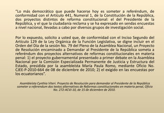 “ Lo más democrático que puede hacerse hoy es someter a referéndum, de conformidad con el Artículo 441, Numeral 1, de la Constitución de la República, dos proyectos distintos de reforma constitucional: el del Presidente de la República, y el que la ciudadanía reclama y se ha expresado en sendas encuestas a nivel nacional, llevadas a cabo por diversos grupos de investigación social. Por lo expuesto, solicito a usted que, de conformidad con el Inciso Segundo del Artículo 129 de la Ley Orgánica de la Función Legislativa, se digne incluir en el Orden del Día de la sesión No. 79 del Pleno de la Asamblea Nacional, un Proyecto de Resolución encaminado a Demandar al Presidente de la República someta a referéndum dos proyectos alternativos de reformas constitucionales en materia penal: 1) el proyecto gubernamental presentado a primer debate en la Asamblea Nacional por la Comisión Especializada Permanente de Justicia y Estructura del Estado, presidida por la asambleísta María Paula Romo, mediante Oficio No. CJEE-P-2010-664 de 08 de diciembre de 2010; 2) el exigido en las encuestas por los ecuatorianos”. Asambleísta Cynthia Viteri. Proyecto de Resolución para demandar al Presidente de la República someter a referendum dos textos alternativos de Reformas constitucionales en materia penal, Oficio No. 272-ACVJ-10, de 15 de diciembre de 2010.  