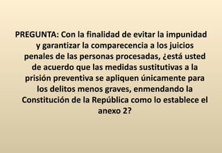 PREGUNTA: Con la finalidad de evitar la impunidad y garantizar la comparecencia a los juicios penales de las personas procesadas, ¿está usted de acuerdo que las medidas sustitutivas a la prisión preventiva se apliquen únicamente para los delitos menos graves, enmendando la Constitución de la República como lo establece el anexo 2? 