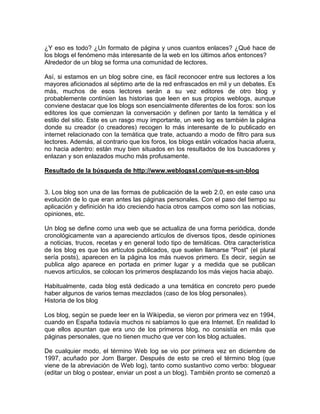 ¿Y eso es todo? ¿Un formato de página y unos cuantos enlaces? ¿Qué hace de
los blogs el fenómeno más interesante de la web en los últimos años entonces?
Alrededor de un blog se forma una comunidad de lectores.

Así, si estamos en un blog sobre cine, es fácil reconocer entre sus lectores a los
mayores aficionados al séptimo arte de la red enfrascados en mil y un debates. Es
más, muchos de esos lectores serán a su vez editores de otro blog y
probablemente continúen las historias que leen en sus propios weblogs, aunque
conviene destacar que los blogs son esencialmente diferentes de los foros: son los
editores los que comienzan la conversación y definen por tanto la temática y el
estilo del sitio. Este es un rasgo muy importante, un web log es también la página
donde su creador (o creadores) recogen lo más interesante de lo publicado en
internet relacionado con la temática que trate, actuando a modo de filtro para sus
lectores. Además, al contrario que los foros, los blogs están volcados hacia afuera,
no hacia adentro: están muy bien situados en los resultados de los buscadores y
enlazan y son enlazados mucho más profusamente.

Resultado de la búsqueda de http://www.weblogssl.com/que-es-un-blog


3. Los blog son una de las formas de publicación de la web 2.0, en este caso una
evolución de lo que eran antes las páginas personales. Con el paso del tiempo su
aplicación y definición ha ido creciendo hacia otros campos como son las noticias,
opiniones, etc.

Un blog se define como una web que se actualiza de una forma periódica, donde
cronológicamente van a apareciendo artículos de diversos tipos, desde opiniones
a noticias, trucos, recetas y en general todo tipo de temáticas. Otra característica
de los blog es que los artículos publicados, que suelen llamarse "Post" (el plural
sería posts), aparecen en la página los más nuevos primero. Es decir, según se
publica algo aparece en portada en primer lugar y a medida que se publican
nuevos artículos, se colocan los primeros desplazando los más viejos hacia abajo.

Habitualmente, cada blog está dedicado a una temática en concreto pero puede
haber algunos de varios temas mezclados (caso de los blog personales).
Historia de los blog

Los blog, según se puede leer en la Wikipedia, se vieron por primera vez en 1994,
cuando en España todavía muchos ni sabíamos lo que era Internet. En realidad lo
que ellos apuntan que era uno de los primeros blog, no consistía en más que
páginas personales, que no tienen mucho que ver con los blog actuales.

De cualquier modo, el término Web log se vio por primera vez en diciembre de
1997, acuñado por Jorn Barger. Después de esto se creó el término blog (que
viene de la abreviación de Web log), tanto como sustantivo como verbo: bloguear
(editar un blog o postear, enviar un post a un blog). También pronto se comenzó a
 