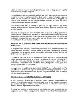utilizar la palabra blogger, como la persona que edita un blog, que en español
podríamos traducirlo por bloguero.

La popularización de los blog surgió sobre el año 1999 cuando diversos sitios web
en inglés empezaron a ofrecer servicios de creación y alojamiento para blogs, de
modo que los usuarios de Internet deseosos de convertirse en bloggers, no
tuvieran que vérselas con las complicaciones técnicas de crear su propia
infraestructura para la edición de blogs.

Pero hasta el año 2002 el término no paso de ser algo específico del medio
Internet para introducirse en la sociedad y ser incluso objeto de investigación y
fenómeno social.

Después de una pequeña especificación sobre lo que es un blog, pasamos a
cómo podemos crearnos uno, pero esto ya lo trataremos en el próximo artículo de
este manual. Esperamos que a lo largo de las siguientes entregas que vamos a ir
publicando en desarrollo web .com, todos los que deseen crear su propio blog,
puedan hacerlo de una manera sencilla.

Resultado de la búsqueda http://www.desarrolloweb.com/articulos/que-es-
un-blog.html

4. Blog (del inglés web log): Formato de publicación en la Red caracterizado por
breves párrafos de prosa, muchas veces de carácter intensamente personal,
intercalados con enlaces a veces comentados con otras páginas de Internet.
Sinónimos: web log, bitácora.

¿Qué es un Web log/ Blog? Un blog es una página web hecha normalmente de
cortos textos frecuentemente renovados y expuestos de manera cronológica. El
contenido y el proposito de los blogs varía enormemente - desde links y
comentarios sobre otros sitios web hasta diarios, fotografías, poesía, pequeños
ensayos, proyectos e incluso ficción.

La mayor parte de los blogs son personales, del tipo "¿qué me ha pasado hoy?" o
"¿qué tengo en la cabeza?". Algunos son colaboraciones de grupos sobre un tema
específico un área de interés común. Algunos blogs son lúdicos, otros de trabajo,
muchos para las dos cosas.

Resultado de la búsqueda http://zonalibre.org/blog.php

5. Blog, diminutivo de Web log o Web log, o más conocido en español como
bitácora es un sitio web que sirve como diario personal de una o varias personas y
que es accesible por el público. El blog normalmente se actualiza diariamente, y
refleja a menudo la personalidad del autor.

El blogging o escribir un web log se ha puesto tan de moda debido a que los
programas que se utilizan para publicar la bitácora en la web son fáciles de utilizar,
 